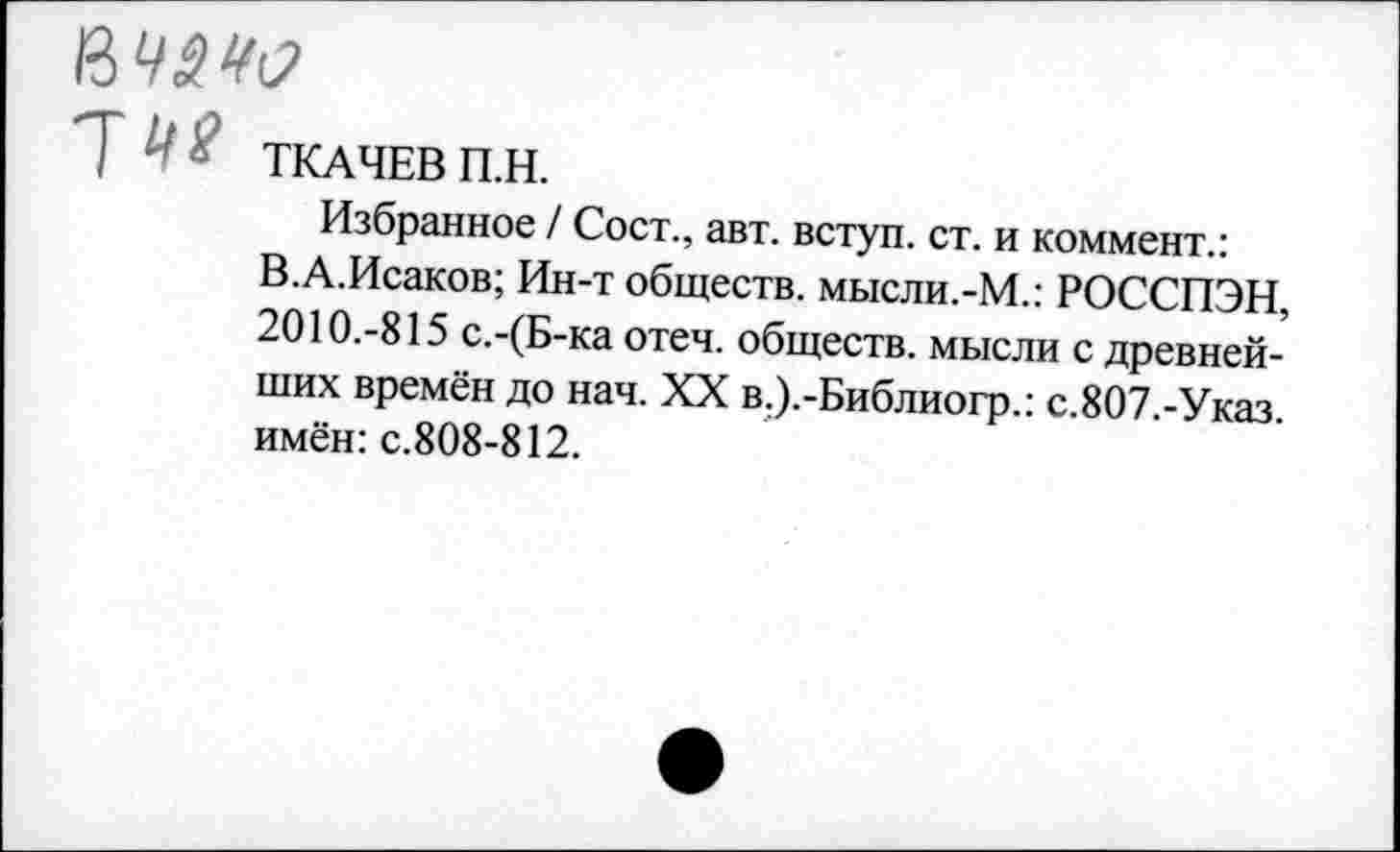 ﻿уче ТКАЧЕВ П.Н.
Избранное / Сост., авт. вступ. ст. и коммент.: В.А.Исаков; Ин-т обществ, мысли.-М.: РОССПЭН, 2010.-815 с.-(Б-ка отеч. обществ, мысли с древнейших времён до нач. XX в.).-Библиогр.: с.807.-Указ. имён: с.808-812.